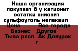 Наша организация покупает б/у катионит остатки анионит, сульфоуголь нелеквил. › Цена ­ 150 - Все города Бизнес » Другое   . Тыва респ.,Ак-Довурак г.